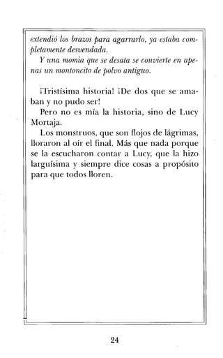 extendió los brazos para agarrarlo, ya estaba com-
pletamente desvendada.
Y una momia que se desata se convierte en ape-
nas un montoncito de polvo antiguo.
¡Tristísima historia! ¡De dos que se ama-
ban y no pudo ser!
Pero no es mía la historia, sino de Lucy
Mortaja.
Los monstruos, que son flojos de lágrimas,
lloraron al oír el final. Más que nada porque
se la escucharon contar a Lucy, que la hizo
larguísima y siempre dice cosas a propósito
para que todos lloren.
24
 
