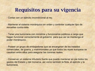 Requisitos para su vigencia
- Contar con un ejército incondicional al rey.

- Mantener el sistema monárquico en orden y controlar cualquier tipo de
revueltas contra éste.

- Tener una burocracia con ministros y funcionarios públicos a cargo que
hagan funcionar correctamente el gobierno para que así se mantenga el
poder monárquico.

- Poseer un grupo de embajadores que se encargaran de los tratados
comerciales, de guerra, y matrimoniales ya que todos los reyes europeos se
casaban entre ellos para asegurar las coronas reales.

- Conservar un sistema tributario fuerte que pueda mantener en pie todos los
gastos del Estado y del monarca, así como también la flota, el ejército y la
burocracia.
 