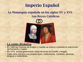 Imperio Español
- La Monarquía española en los siglos XV y XVI:
                  Los Reyes Católicos




- La unión dinástica
• En 1469 las Coronas de Aragón y Castilla se unieron mediante el matrimonio
  de Fernando e Isabel.
• En 1474, ambos gobernaban conjuntamente en Castilla y Aragón.
• Cada reino mantuvo sus propias leyes, instituciones, monedas, aduanas,
  lenguas y costumbres.
 