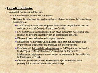 - La política interior
•   Los objetivos de su política son:
      La pacificación interna de sus reinos
      Reforzar la autoridad del poder real para ello se crearon los siguientes
        organismos:
            Los Consejos eran altos órganos consultivos de gobierno, que se
            reforzaron con el Consejo Real o de Castilla.
            Las audiencias y cancillerías. Eran altos tribunales de justicia con
            los que se pretendía acabar con la jurisdicción señorial.
            El ejército se modernizó e hizo permanente.
            En Castilla nombraron Corregidores, que eran funcionarios que
            imponían las decisiones de los reyes en los municipios.
            Fundaron el Tribunal de la Inquisición en 1478 para luchar contra
            las herejías. Esta institución creó un clima de terror y de
            intolerancia religiosa que culminó con la expulsión de los judíos de
            la Península en 1492.
            Crearon también la Santa Hermandad, que se empleó para
            perseguir los delitos cometidos en el campo.
 