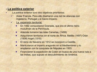 - La política exterior
•    La política exterior tuvo dos objetivos prioritarios:
        Aislar Francia. Para ello diseñaron una red de alianzas con
         Inglaterra, Portugal y el Sacro Imperio
        La expansión territorial.
             En 1492 conquistaron Granada, que era el último reino
             musulmán de la Península.
             Además tomaron las islas Canarias, (1499)
             Adquirieron territorios en el norte de África. Melilla (1497) Orán
             (1509) Argel (1510)
             El reino de Navarra en 1512 se incorporó a Castilla.
             Mantuvieron el imperio aragonés en el Mediterráneo y lo
             ampliaron con la conquista de Nápoles en 1503.
             Financiaron la expedición de Colón en busca de una nueva ruta a
             las Indias, que supuso el descubrimiento de América.
 