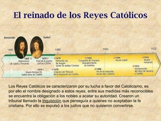 El reinado de los Reyes Católicos




Los Reyes Católicos se caracterizaron por su lucha a favor del Catolicismo, es
por ello el nombre designado a estos reyes, entre sus medidas más reconocibles
se encuentra la obligación a los nobles a acatar su autoridad. Crearon un
tribunal llamado la Inquisición que perseguía a quienes no aceptaban la fe
cristiana. Por ello se expulsó a los judíos que no quisieron convertirse.
 