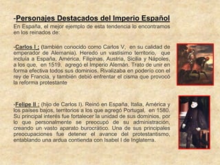 -Personajes Destacados del Imperio Español
En España, el mejor ejemplo de esta tendencia lo encontramos
en los reinados de:

-Carlos I : (también conocido como Carlos V, en su calidad de
emperador de Alemania). Heredo un vastísimo territorio, que
incluía a España, América, Filipinas, Austria, Sicilia y Nápoles,
a los que, en 1519, agregó el Imperio Alemán. Trato de unir en
forma efectiva todos sus dominios. Rivalizaba en poderío con el
rey de Francia, y también debió enfrentar el cisma que provocó
la reforma protestante


-Felipe II : (hijo de Carlos I). Reinó en España, Italia, América y
los países bajos, territorios a los que agregó Portugal, en 1580.
Su principal interés fue fortalecer la unidad de sus dominios, por
lo que personalmente se preocupó de su administración,
creando un vasto aparato burocrático. Una de sus principales
preocupaciones fue detener el avance del protestantismo,
entablando una ardua contienda con Isabel I de Inglaterra.
 