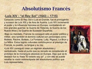 Absolutismo Francés
-Luís XIV : “el Rey Sol” (1643 – 1715)
Conocido como El Rey Sol o Luís el Grande, fue el primogénito
y sucesor de Luís XIII y de Ana de Austria. Luís XIV incrementó
el poder y la influencia francesa en Europa, combatiendo en
tres grandes guerras: la Guerra de Holanda, la Guerra de los
Nueve Años y la Guerra de Sucesión Española.
•Bajo su mandato, Francia no consiguió sólo el poder político y
militar, sino también el dominio cultural con personajes como
Molière, Racine, Boileau, La Fontaine, Lully, Rigaud, Le Brun y
Le Nôtre. Estos logros culturales contribuyeron al prestigio de
Francia, su pueblo, su lengua y su rey.
•Luís XIV consiguió crear un régimen absolutista y
centralizado, hasta el punto que su reinado es considerado el
prototipo de la monarquía absoluta en Europa. Algo que se le
destacó fue su frase "El estado soy yo", y con ella se puede
resaltar la visión estereotipada del absolutismo político que
Luís representaba.
 