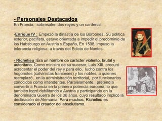 - Personajes Destacados
En Francia, sobresalen dos reyes y un cardenal:

-Enrique IV : Empezó la dinastía de los Borbones. Su política
exterior, pacifista, estuvo orientada a impedir el predominio de
los Habsburgo en Austria y España, En 1598, impuso la
tolerancia religiosa, a través del Edicto de Nantes.

- Richelieu :Era un hombre de carácter violento, brutal y
autoritario. Como ministro de su sucesor, Luís XIII, procuró
acrecentar el poder del rey y para ello, luchó contra los
hugonotes (calvinistas franceses) y los nobles, a quienes
reemplazó, en la administración territorial, por funcionarios
conocidos como intendentes. Paralelamente, pretendía
convertir a Francia en la primera potencia europea, lo que
también logró debilitando a Austria y participando en la
denominada Guerra de los 30 años, cuyo resultado implicó la
declinación de Alemania. Para muchos, Richelieu es
considerado el creador del absolutismo.
 