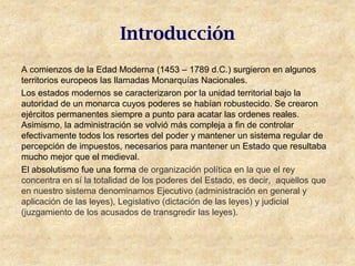 Introducción
A comienzos de la Edad Moderna (1453 – 1789 d.C.) surgieron en algunos
territorios europeos las llamadas Monarquías Nacionales.
Los estados modernos se caracterizaron por la unidad territorial bajo la
autoridad de un monarca cuyos poderes se habían robustecido. Se crearon
ejércitos permanentes siempre a punto para acatar las ordenes reales.
Asimismo, la administración se volvió más compleja a fin de controlar
efectivamente todos los resortes del poder y mantener un sistema regular de
percepción de impuestos, necesarios para mantener un Estado que resultaba
mucho mejor que el medieval.
El absolutismo fue una forma de organización política en la que el rey
concentra en sí la totalidad de los poderes del Estado, es decir, aquellos que
en nuestro sistema denominamos Ejecutivo (administración en general y
aplicación de las leyes), Legislativo (dictación de las leyes) y judicial
(juzgamiento de los acusados de transgredir las leyes).
 