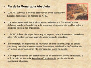 - Fin de la Monarquía Absoluta
•   Luís XVI convoca a los tres estamentos de la sociedad o
    Estados Generales, en febrero de 1789.

•   Los estamentos solicitaron al soberano redactar una Constitución que
    definiera los derechos del rey y de la nación, otorgando ciertas libertades e
    igualdad frente a los impuestos.

•   Luís XVI, influenciado por la corte y su esposa, María Antonieta, que odiaba
    a los reformistas, cerró el lugar de sesiones de la asamblea.

•   Sin embargo, los diputados se reunieron en una sala de juego de pelota
    cercana y decidieron no separarse hasta dejar establecida la Constitución,
    en lo que se conoce como El juramento del juego de pelota.

•   A los representantes del estado llano se les unieron el clero y la nobleza, y
    el 9 de julio se formó la Asamblea Constituyente, poniendo fin a la
    monarquía absoluta.
 