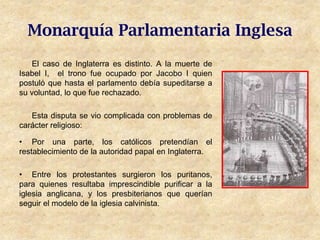Monarquía Parlamentaria Inglesa
    El caso de Inglaterra es distinto. A la muerte de
Isabel I, el trono fue ocupado por Jacobo I quien
postuló que hasta el parlamento debía supeditarse a
su voluntad, lo que fue rechazado.

   Esta disputa se vio complicada con problemas de
carácter religioso:

• Por una parte, los católicos pretendían el
restablecimiento de la autoridad papal en Inglaterra.

• Entre los protestantes surgieron los puritanos,
para quienes resultaba imprescindible purificar a la
iglesia anglicana, y los presbiterianos que querían
seguir el modelo de la iglesia calvinista.
 