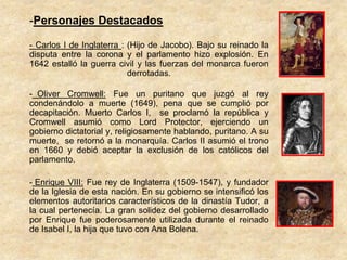 -Personajes Destacados

- Carlos I de Inglaterra : (Hijo de Jacobo). Bajo su reinado la
disputa entre la corona y el parlamento hizo explosión. En
1642 estalló la guerra civil y las fuerzas del monarca fueron
                           derrotadas.

- Oliver Cromwell: Fue un puritano que juzgó al rey
condenándolo a muerte (1649), pena que se cumplió por
decapitación. Muerto Carlos I, se proclamó la república y
Cromwell asumió como Lord Protector, ejerciendo un
gobierno dictatorial y, religiosamente hablando, puritano. A su
muerte, se retornó a la monarquía. Carlos II asumió el trono
en 1660 y debió aceptar la exclusión de los católicos del
parlamento.

- Enrique VIII: Fue rey de Inglaterra (1509-1547), y fundador
de la Iglesia de esta nación. En su gobierno se intensificó los
elementos autoritarios característicos de la dinastía Tudor, a
la cual pertenecía. La gran solidez del gobierno desarrollado
por Enrique fue poderosamente utilizada durante el reinado
de Isabel I, la hija que tuvo con Ana Bolena.
 