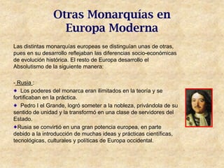 Otras Monarquías en
                  Europa Moderna
Las distintas monarquías europeas se distinguían unas de otras,
pues en su desarrollo reflejaban las diferencias socio-económicas
de evolución histórica. El resto de Europa desarrollo el
Absolutismo de la siguiente manera:

- Rusia :
   Los poderes del monarca eran ilimitados en la teoría y se
fortificaban en la práctica.
   Pedro I el Grande, logró someter a la nobleza, privándola de su
sentido de unidad y la transformó en una clase de servidores del
Estado.
  Rusia se convirtió en una gran potencia europea, en parte
debido a la introducción de muchas ideas y prácticas científicas,
tecnológicas, culturales y políticas de Europa occidental.
 