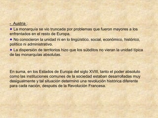 - Austria :
  La monarquía se vio truncada por problemas que fueron mayores a los
enfrentados en el resto de Europa.
  No conocieron la unidad ni en lo lingüístico, social, económico, histórico,
político ni administrativo.
  La dispersión de territorios hizo que los súbditos no vieran la unidad típica
de las monarquías absolutas.



En suma, en los Estados de Europa del siglo XVIII, tanto el poder absoluto
como las instituciones comunes de la sociedad estaban desarrolladas muy
desigualmente y tal situación determinó una revolución histórica diferente
para cada nación, después de la Revolución Francesa.
 