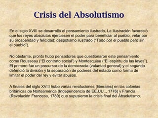 Crisis del Absolutismo
En el siglo XVIII se desarrolló el pensamiento ilustrado. La Ilustración favoreció
que los reyes absolutos ejerciesen el poder para beneficiar al pueblo, velar por
su prosperidad y felicidad: despotismo ilustrado (“Todo por el pueblo pero sin
el pueblo”).

No obstante, pronto hubo pensadores que cuestionaron este pensamiento
como Rousseau (“El contrato social”) y Montesquieu (“El espíritu de las leyes”).
El primero fue un precursor de la democracia (voluntad general) y el segundo
defendió la división y la separación de poderes del estado como forma de
limitar el poder del rey y evitar abusos.

A finales del siglo XVIII hubo varias revoluciones (liberales) en las colonias
británicas de Norteamérica (Independencia de EE.UU.., 1776) y Francia
(Revolución Francesa, 1789) que supusieron la crisis final del Absolutismo.
 