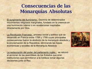 Consecuencias de las
                Monarquías Absolutas
-   El surgimiento del Iluminismo : Doctrina de determinados
    movimientos religiosos marginales, fundado en la creencia en
    una iluminación interior o en revelaciones inspiradas
    directamente por Dios.

-   La Revolución Francesa : proceso social y político que se
    desarrolló en Francia entre 1789 y 1799 cuyas principales
    consecuencias fueron la abolición de la monarquía absoluta y
    la proclamación de la República, eliminando las bases
    económicas y sociales de la Monarquía Absoluta

-   La restauración del poder del parlamento inglés : se retomó
    el accionar de las asambleas de los Estados que eran
    instituciones que permitieron a la nobleza tomar algunas
    decisiones junto al Rey.
 