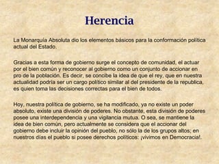 Herencia
La Monarquía Absoluta dio los elementos básicos para la conformación política
actual del Estado.

Gracias a esta forma de gobierno surge el concepto de comunidad, el actuar
por el bien común y reconocer al gobierno como un conjunto de accionar en
pro de la población. Es decir, se concibe la idea de que el rey, que en nuestra
actualidad podría ser un cargo político similar al del presidente de la republica,
es quien toma las decisiones correctas para el bien de todos.

Hoy, nuestra política de gobierno, se ha modificado, ya no existe un poder
absoluto, existe una división de poderes. No obstante, esta división de poderes
posee una interdependencia y una vigilancia mutua. O sea, se mantiene la
idea de bien común, pero actualmente se considera que el accionar del
gobierno debe incluir la opinión del pueblo, no sólo la de los grupos altos; en
nuestros días el pueblo si posee derechos políticos: ¡vivimos en Democracia!.
 