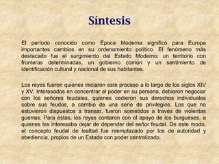 Síntesis
El período conocido como Época Moderna significó para Europa
importantes cambios en su ordenamiento político. El fenómeno más
destacado fue el surgimiento del Estado Moderno: un territorio con
fronteras determinadas, un gobierno común y un sentimiento de
identificación cultural y nacional de sus habitantes.

Los reyes fueron quienes iniciaron este proceso a lo largo de los siglos XIV
y XV. Interesados en concentrar el poder en su persona, debieron negociar
con los señores feudales, quienes cedieron sus derechos individuales
sobre sus feudos, a cambio de una serie de privilegios. Los que no
estuvieron dispuestos a transar, fueron sometidos a través de violentas
guerras. Para éstas, los reyes contaron con el apoyo de los burgueses, a
quienes les interesaba dejar de depender del señor feudal. De este modo,
el concepto feudal de lealtad fue reemplazado por los de autoridad y
obediencia, propios de un Estado con poder centralizado.
 