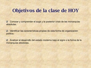 Objetivos de la clase de HOY

   Conocer y comprender el auge y la posterior crisis de las monarquías
absolutas.

    Identificar las características propias de esta forma de organización
política.

  Analizar el desarrollo del estado moderno bajo el signo o la forma de la
monarquías absolutas.
 