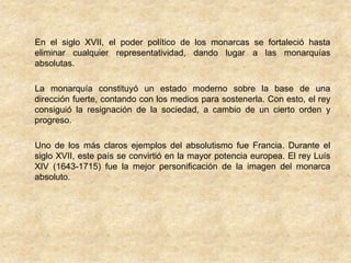 En el siglo XVII, el poder político de los monarcas se fortaleció hasta
eliminar cualquier representatividad, dando lugar a las monarquías
absolutas.

La monarquía constituyó un estado moderno sobre la base de una
dirección fuerte, contando con los medios para sostenerla. Con esto, el rey
consiguió la resignación de la sociedad, a cambio de un cierto orden y
progreso.

Uno de los más claros ejemplos del absolutismo fue Francia. Durante el
siglo XVII, este país se convirtió en la mayor potencia europea. El rey Luís
XIV (1643-1715) fue la mejor personificación de la imagen del monarca
absoluto.
 