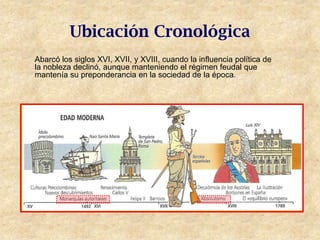 Ubicación Cronológica
Abarcó los siglos XVI, XVII, y XVIII, cuando la influencia política de
la nobleza declinó, aunque manteniendo el régimen feudal que
mantenía su preponderancia en la sociedad de la época.
 