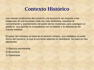 Contexto Histórico
Las nuevas condiciones del comercio y la economía, en conjunto a las
exigencias de una sociedad cada vez más dinámicas, impulsan la
concentración y asentamiento del poder de los monarcas, para conseguir un
gobierno que permita la competencia con el exterior y la defensa de los
nuevos estados.

El poder del monarca se basa en el derecho romano, que establece el poder
divino del monarca, lo que la convierte además en hereditaria. Se basa en tres
elementos:

1) Ejercicio permanente
2) Burocracia
3) Diplomacia
 