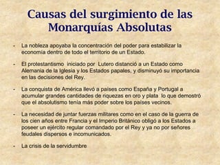 Causas del surgimiento de las
         Monarquías Absolutas
-   La nobleza apoyaba la concentración del poder para estabilizar la
    economía dentro de todo el territorio de un Estado.

-   El protestantismo iniciado por Lutero distanció a un Estado como
    Alemania de la Iglesia y los Estados papales, y disminuyó su importancia
    en las decisiones del Rey.

-   La conquista de América llevó a países como España y Portugal a
    acumular grandes cantidades de riquezas en oro y plata lo que demostró
    que el absolutismo tenía más poder sobre los países vecinos.

-   La necesidad de juntar fuerzas militares como en el caso de la guerra de
    los cien años entre Francia y el Imperio Británico obligó a los Estados a
    poseer un ejército regular comandado por el Rey y ya no por señores
    feudales dispersos e incomunicados.

-   La crisis de la servidumbre
 