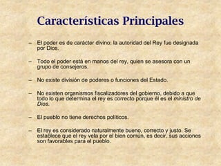 Características Principales
– El poder es de carácter divino: la autoridad del Rey fue designada
  por Dios.

– Todo el poder está en manos del rey, quien se asesora con un
  grupo de consejeros.

– No existe división de poderes o funciones del Estado.

– No existen organismos fiscalizadores del gobierno, debido a que
  todo lo que determina el rey es correcto porque él es el ministro de
  Dios.

– El pueblo no tiene derechos políticos.

– El rey es considerado naturalmente bueno, correcto y justo. Se
  establece que el rey vela por el bien común, es decir, sus acciones
  son favorables para el pueblo.
 