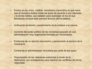 – Existía un rey único, vitalicio, hereditario y teocrático lo que hacia
  que el monarca dictara todas las leyes de acuerdo a sus intereses
  y la de los nobles, que estaban para aconsejar al rey en sus
  decisiones aunque éste siempre tenía la última palabra .

– Unificación territorial y sometimiento de la nobleza a la corona.

– Aumento del poder político de los monarcas apoyado en una
  administración muy organizada formada por funcionarios.

– Existencia de un ejército mercenario y permanente al servicio de la
  monarquía.

– Control de la administración de justicia por parte de los reyes.

– Organización de las relaciones exteriores a través de la
  diplomacia, con embajadores para resolver los conflictos de forma
  negociada
 