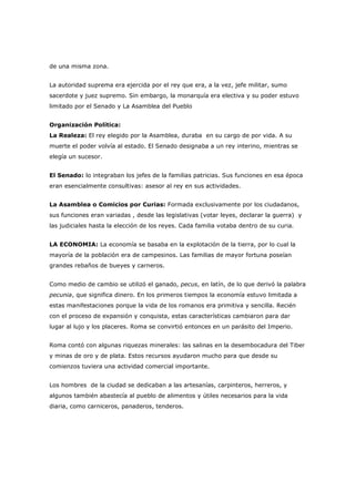 de una misma zona.
La autoridad suprema era ejercida por el rey que era, a la vez, jefe militar, sumo
sacerdote y juez supremo. Sin embargo, la monarquía era electiva y su poder estuvo
limitado por el Senado y La Asamblea del Pueblo
Organización Política:
La Realeza: El rey elegido por la Asamblea, duraba en su cargo de por vida. A su
muerte el poder volvía al estado. El Senado designaba a un rey interino, mientras se
elegía un sucesor.
El Senado: lo integraban los jefes de la familias patricias. Sus funciones en esa época
eran esencialmente consultivas: asesor al rey en sus actividades.
La Asamblea o Comicios por Curias: Formada exclusivamente por los ciudadanos,
sus funciones eran variadas , desde las legislativas (votar leyes, declarar la guerra) y
las judiciales hasta la elección de los reyes. Cada familia votaba dentro de su curia.
LA ECONOMIA: La economía se basaba en la explotación de la tierra, por lo cual la
mayoría de la población era de campesinos. Las familias de mayor fortuna poseían
grandes rebaños de bueyes y carneros.
Como medio de cambio se utilizó el ganado, pecus, en latín, de lo que derivó la palabra
pecunia, que significa dinero. En los primeros tiempos la economía estuvo limitada a
estas manifestaciones porque la vida de los romanos era primitiva y sencilla. Recién
con el proceso de expansión y conquista, estas características cambiaron para dar
lugar al lujo y los placeres. Roma se convirtió entonces en un parásito del Imperio.
Roma contó con algunas riquezas minerales: las salinas en la desembocadura del Tiber
y minas de oro y de plata. Estos recursos ayudaron mucho para que desde su
comienzos tuviera una actividad comercial importante.
Los hombres de la ciudad se dedicaban a las artesanías, carpinteros, herreros, y
algunos también abastecía al pueblo de alimentos y útiles necesarios para la vida
diaria, como carniceros, panaderos, tenderos.
 
