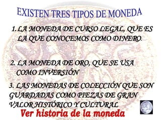 EXISTEN TRES TIPOS DE MONEDA LA MONEDA DE CURSO LEGAL, QUE ES LA QUE CONOCEMOS COMO DINERO . 2. LA MONEDA DE ORO, QUE SE USA COMO INVERSIÓN 3. LAS MONEDAS DE COLECCIÓN QUE SON GUARDADAS COMO PIEZAS DE GRAN VALOR HISTÓRICO Y CULTURAL Ver historia de la moneda 