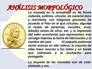 ANÁLISIS   MORFOLÓGICO La moneda en la actualidad es de forma redonda, esférica, circular, de material duro y resistente, con imágenes gravadas de acuerdo al País en el que circulan; algunas el rostro de personas, escudos, aves, árboles ramas de olivo, etc. y la impresión del valor económico que representan; trae consigo impresa la fecha de fabricación y el nombre del país.  Al palparla podemos sentir marcas en alto relieve, la mayoría de ellas traen ranuras a los lados y un borde que sobresale a la acuñación para protegerla. La mayoría de las monedas son de color plateado y oro. 