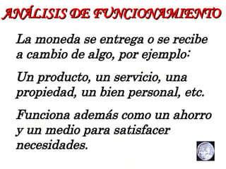 ANÁLISIS   DE FUNCIONAMIENTO La moneda se entrega o se recibe a cambio de algo, por ejemplo: Un producto, un servicio, una propiedad, un bien personal, etc. Funciona además como un ahorro y un medio para satisfacer necesidades. 