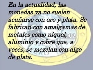 En la actualidad, las monedas ya no suelen acuñarse con oro y plata. Se fabrican con amalgamas de metales como níquel, aluminio y cobre que, a veces, se mezclan con algo de plata. 