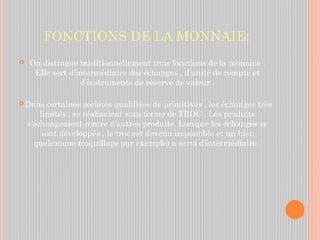 FONCTIONS DE LA MONNAIE:
 On distingue traditionnellement trois fonctions de la monnaie .
Elle sert d’intermédiaire des échanges , d’unité de compte et
d’instruments de réserve de valeur .
 Dans certaines sociétés qualifiées de primitives , les échanges très
limités , se réalisaient sous forme de TROC . Les produits
s’échangeaient contre d’autres produits. Lorsque les échanges se
sont développés , le troc est devenu impossible et un bien
quelconque (coquillage par exemple) a servi d’intermédiaire .
 