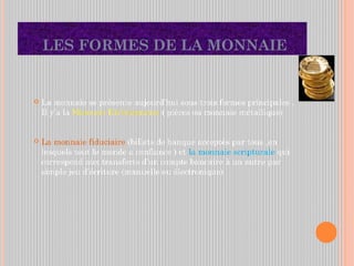 LES FORMES DE LA MONNAIE
 La monnaie se présente aujourd’hui sous trois formes principales .
Il y’a la Monnaie Divisionnaire ( pièces ou monnaie métallique)
 La monnaie fiduciaire (billets de banque acceptés par tous ,en
lesquels tout le monde a confiance ) et la monnaie scripturale qui
correspond aux transferts d’un compte bancaire à un autre par
simple jeu d’écriture (manuelle ou électronique)
 