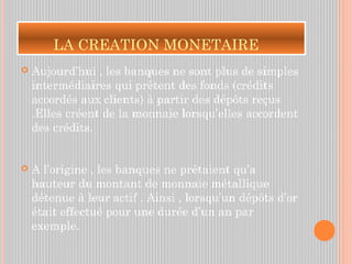 LA CREATION MONETAIRE
 Aujourd’hui , les banques ne sont plus de simples
intermédiaires qui prêtent des fonds (crédits
accordés aux clients) à partir des dépôts reçus
.Elles créent de la monnaie lorsqu’elles accordent
des crédits.
 A l’origine , les banques ne prêtaient qu’a
hauteur du montant de monnaie métallique
détenue à leur actif . Ainsi , lorsqu’un dépôts d’or
était effectué pour une durée d’un an par
exemple.
 