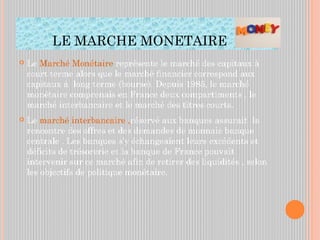 LE MARCHE MONETAIRE
 Le Marché Monétaire représente le marché des capitaux à
court terme alors que le marché financier correspond aux
capitaux à long terme (bourse). Depuis 1985, le marché
monétaire comprenais en France deux compartiments , le
marché interbancaire et le marché des titres courts.
 Le marché interbancaire ,réservé aux banques assurait la
rencontre des offres et des demandes de monnaie banque
centrale . Les banques s’y échangeaient leurs excédents et
déficits de trésorerie et la banque de France pouvait
intervenir sur ce marché afin de retirer des liquidités , selon
les objectifs de politique monétaire.
 