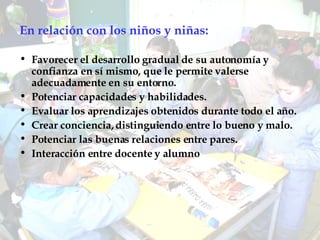En relación con los niños y niñas: Favorecer el desarrollo gradual de su autonomía y confianza en sí mismo, que le permite valerse adecuadamente en su entorno. Potenciar capacidades y habilidades. Evaluar los aprendizajes obtenidos durante todo el año. Crear conciencia, distinguiendo entre lo bueno y malo.  Potenciar las buenas relaciones entre pares. Interacción entre docente y alumno 