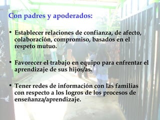 Con padres y apoderados: Establecer relaciones de confianza, de afecto, colaboración, compromiso, basados en el respeto mutuo. Favorecer el trabajo en equipo para enfrentar el aprendizaje de sus hijos/as. Tener redes de información con las familias con respecto a los logros de los procesos de enseñanza/aprendizaje. 