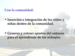 Con la comunidad: Inserción e integración de los niños y niñas dentro de la comunidad. Generar y extraer aportes del entorno para el aprendizaje de los niños/as. 