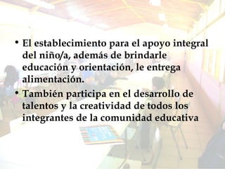 El establecimiento para el apoyo integral del niño/a, además de brindarle educación y orientación, le entrega alimentación. También participa en el desarrollo de talentos y la creatividad de todos los integrantes de la comunidad educativa 