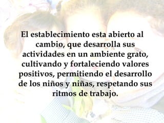 El establecimiento esta abierto al cambio, que desarrolla sus actividades en un ambiente grato, cultivando y fortaleciendo valores positivos, permitiendo el desarrollo de los niños y niñas, respetando sus ritmos de trabajo. 