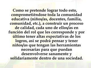 Como se pretende lograr todo esto, comprometiéndose toda la comunidad educativa (niños/as, docentes, familia, comunidad, etc.), a construir un proceso de calidad, cada uno de ellos/as en función del rol que les corresponde y por último tener altas expectativas de los logros, así se podrá pensar y tener niños/as que tengan las herramientas necesarias para que puedan desenvolverse sanamente y solidariamente dentro de una sociedad. 