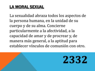La sexualidad abraza todos los aspectos de
la persona humana, en la unidad de su
cuerpo y de su alma. Concierne
particularmente a la afectividad, a la
capacidad de amar y de procrear y, de
manera más general, a la aptitud para
establecer vínculos de comunión con otro.
2332
LA MORAL SEXUAL
 