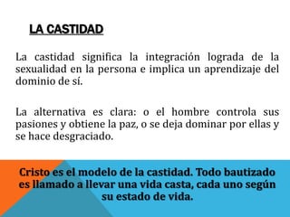LA CASTIDAD
La castidad significa la integración lograda de la
sexualidad en la persona e implica un aprendizaje del
dominio de sí.
La alternativa es clara: o el hombre controla sus
pasiones y obtiene la paz, o se deja dominar por ellas y
se hace desgraciado.
Cristo es el modelo de la castidad. Todo bautizado
es llamado a llevar una vida casta, cada uno según
su estado de vida.
 