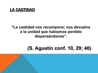LA CASTIDAD
"La castidad nos recompone; nos devuelve
a la unidad que habíamos perdido
dispersándonos“.
(S. Agustín conf. 10, 29; 40)
 