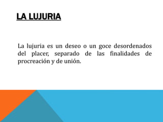 LA LUJURIA
La lujuria es un deseo o un goce desordenados
del placer, separado de las finalidades de
procreación y de unión.
 