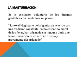 LA MASTURBACIÓN
Es la excitación voluntaria de los órganos
genitales a fin de obtener un placer.
"Tanto el Magisterio de la Iglesia, de acuerdo con
una tradición constante, como el sentido moral
de los fieles, han afirmado sin ninguna duda que
la masturbación es un acto intrínseca y
gravemente desordenado".
 