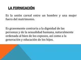 LA FORNICACIÓN
Es la unión carnal entre un hombre y una mujer
fuera del matrimonio.
Es gravemente contraria a la dignidad de las
personas y de la sexualidad humana, naturalmente
ordenada al bien de los esposos, así como a la
generación y educación de los hijos.
 