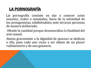 LA PORNOGRAFÍA
La pornografía consiste en dar a conocer actos
sexuales, reales o simulados, fuera de la intimidad de
los protagonistas, exhibiéndolos ante terceras personas
de manera deliberada.
Ofende la castidad porque desnaturaliza la finalidad del
acto sexual.
Atenta gravemente a la dignidad de quienes se dedican
a ella, pues cada uno viene a ser objeto de un placer
rudimentario y de una ganancia.
 