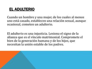 EL ADULTERIO
Cuando un hombre y una mujer, de los cuales al menos
uno está casado, establecen una relación sexual, aunque
ocasional, cometen un adulterio.
El adulterio es una injusticia. Lesiona el signo de la
alianza que es el vínculo matrimonial. Compromete el
bien de la generación humana y de los hijos, que
necesitan la unión estable de los padres.
 
