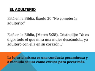 EL ADULTERIO
Está en la Biblia, Éxodo 20:"No cometerás
adulterio.“
Está en la Biblia, (Mateo 5:28), Cristo dijo: "Yo os
digo: todo el que mira una mujer deseándola, ya
adulteró con ella en su corazón..."
La lujuria misma es una conducta pecaminosa y
a menudo se usa como excusa para pecar más.
 